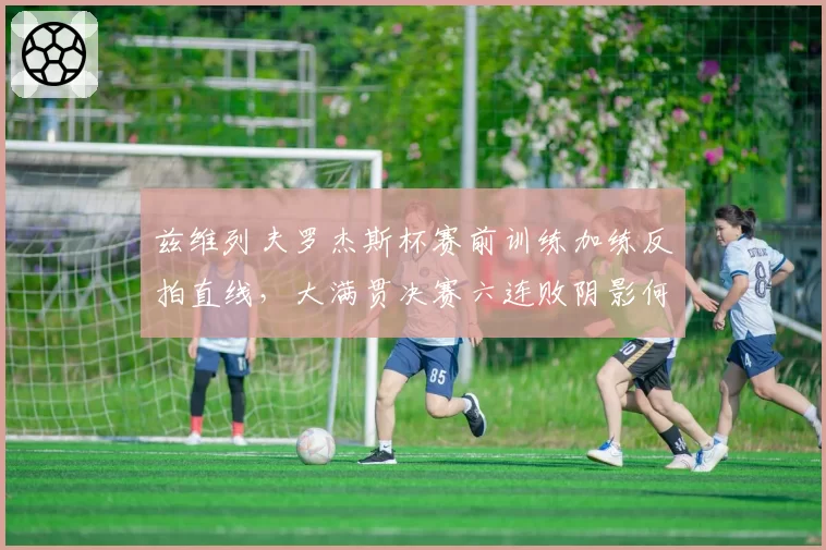 兹维列夫罗杰斯杯赛前训练加练反拍直线,大满贯决赛六连败阴影何解