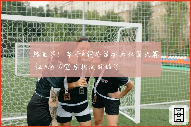 格里芬：华子&锡安该参加扣篮大赛 拉文&戈登后就没好的了