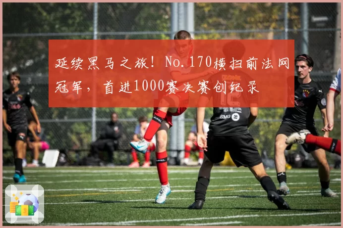 延续黑马之旅!No.170横扫前法网冠军,首进1000赛决赛创纪录