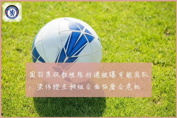 国羽男双教练陈祈遒被曝可能离队，梁伟铿王昶组合面临磨合危机
