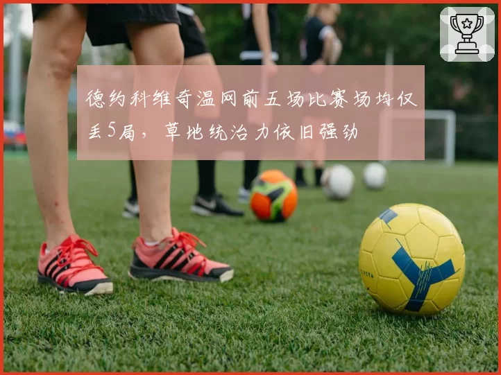 德约科维奇温网前五场比赛场均仅丢5局，草地统治力依旧强劲