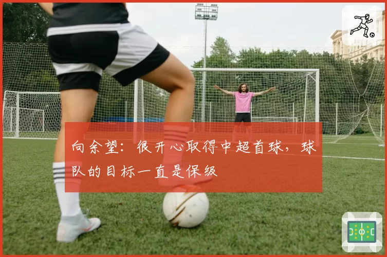 向余望：很开心取得中超首球，球队的目标一直是保级