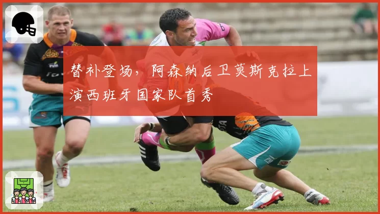 替补登场，阿森纳后卫莫斯克拉上演西班牙国家队首秀