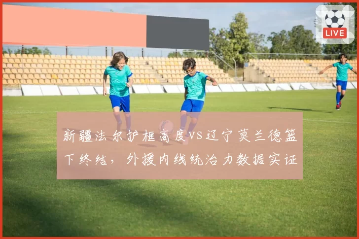新疆法尔护框高度vs辽宁莫兰德篮下终结，外援内线统治力数据实证