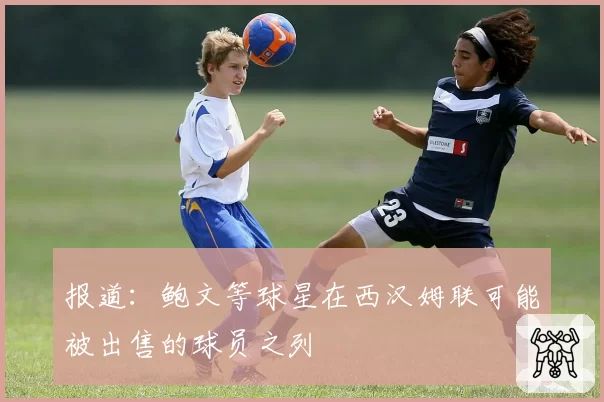 报道：鲍文等球星在西汉姆联可能被出售的球员之列