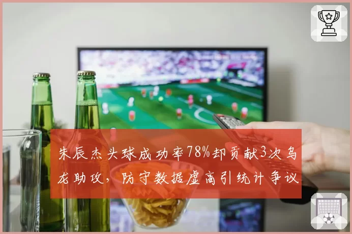 朱辰杰头球成功率78%却贡献3次乌龙助攻,防守数据虚高引统计争议