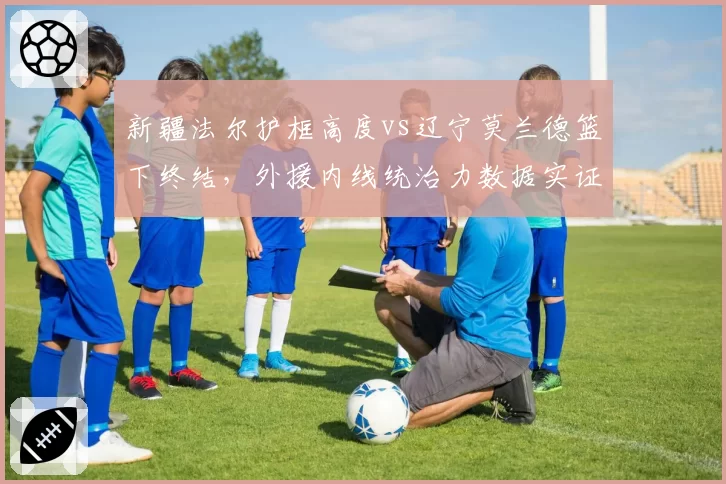 新疆法尔护框高度vs辽宁莫兰德篮下终结,外援内线统治力数据实证