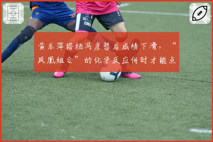 黄东萍搭档冯彦哲后成绩下滑，“凤凰组合”的化学反应何时才能点燃？