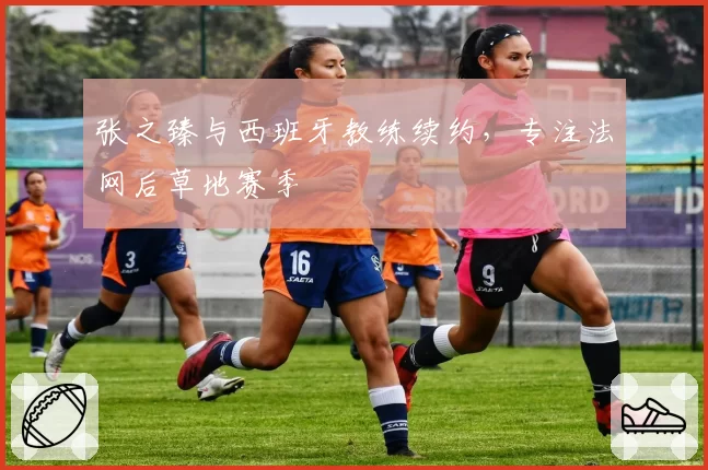 张之臻与西班牙教练续约,专注法网后草地赛季