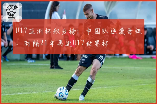 U17亚洲杯积分榜:中国队逆袭晋级,时隔21年再进U17世界杯