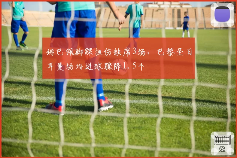姆巴佩脚踝扭伤缺席3场，巴黎圣日耳曼场均进球骤降1.5个