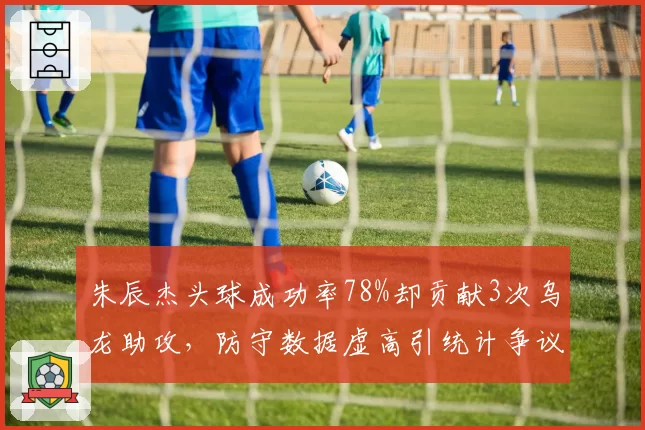 朱辰杰头球成功率78%却贡献3次乌龙助攻,防守数据虚高引统计争议