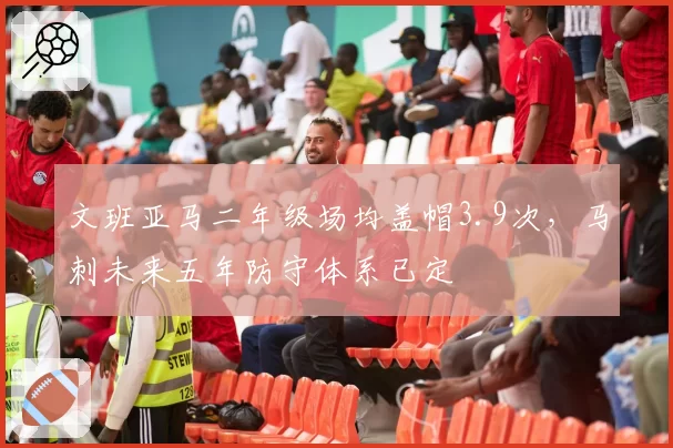 文班亚马二年级场均盖帽3.9次,马刺未来五年防守体系已定