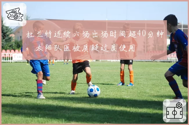 杜兰特连续六场出场时间超40分钟,太阳队医被质疑过度使用