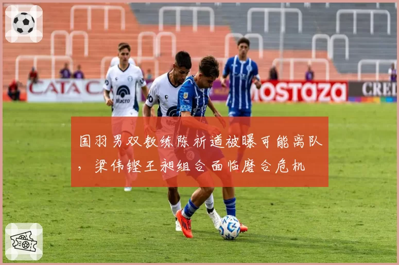 国羽男双教练陈祈遒被曝可能离队，梁伟铿王昶组合面临磨合危机