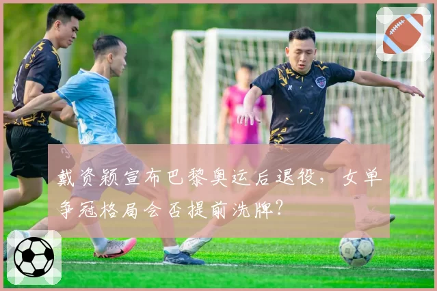 戴资颖宣布巴黎奥运后退役,女单争冠格局会否提前洗牌?