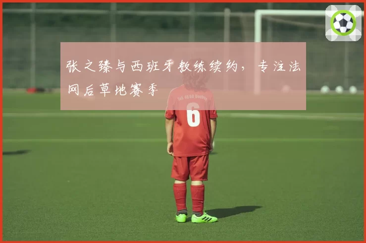张之臻与西班牙教练续约，专注法网后草地赛季