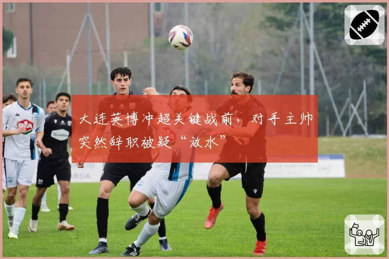 大连英博冲超关键战前，对手主帅突然辞职被疑“放水”