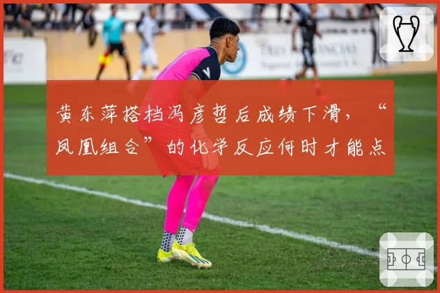 黄东萍搭档冯彦哲后成绩下滑，“凤凰组合”的化学反应何时才能点燃？