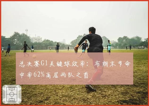 总决赛G1关键球效率:布朗末节命中率62%高居两队之首