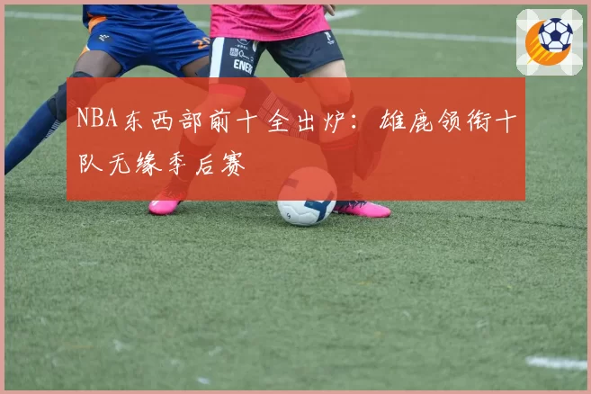 NBA东西部前十全出炉：雄鹿领衔十队无缘季后赛