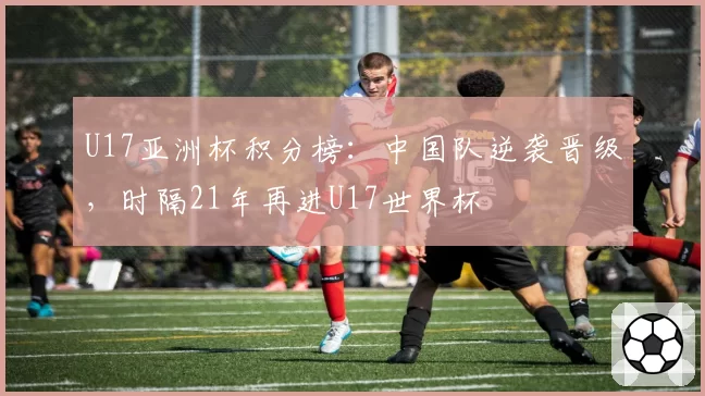U17亚洲杯积分榜:中国队逆袭晋级,时隔21年再进U17世界杯