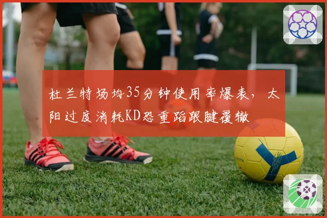 杜兰特场均35分钟使用率爆表，太阳过度消耗KD恐重蹈跟腱覆辙