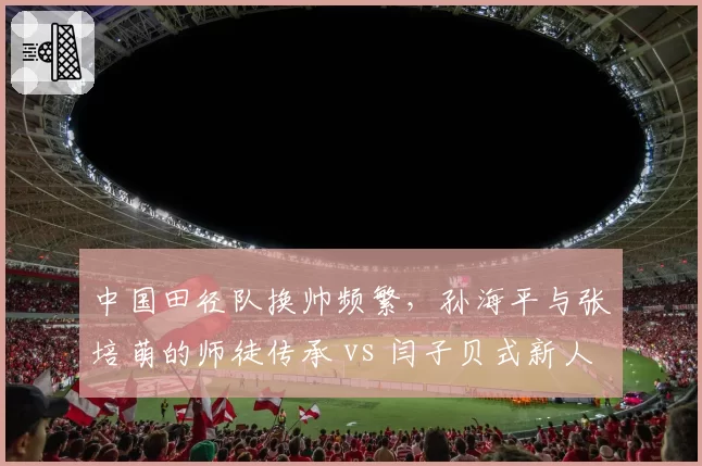 中国田径队换帅频繁,孙海平与张培萌的师徒传承 vs 闫子贝式新人培养谁更持久