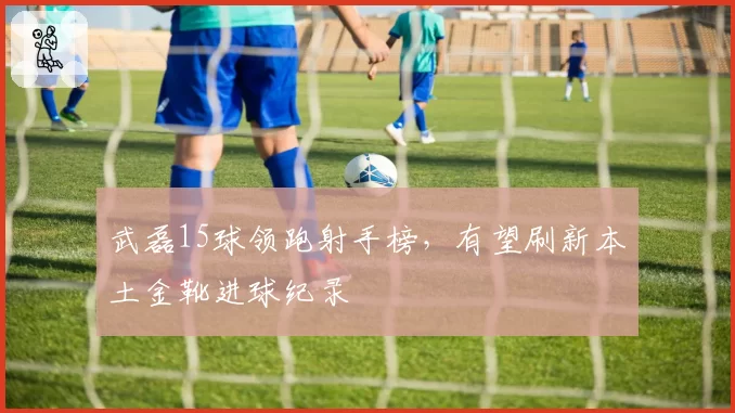 武磊15球领跑射手榜，有望刷新本土金靴进球纪录
