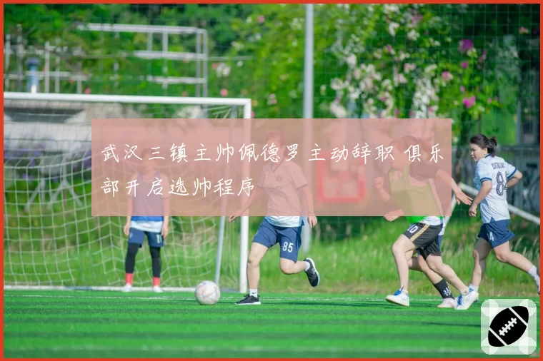 武汉三镇主帅佩德罗主动辞职 俱乐部开启选帅程序
