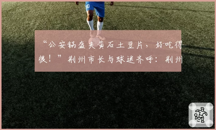 “公安锅盔夹黄石土豆片,好吃得很!”荆州市长与球迷齐呼:荆州必胜!黄石球迷:亚洲第一天坑,来一个坑一个