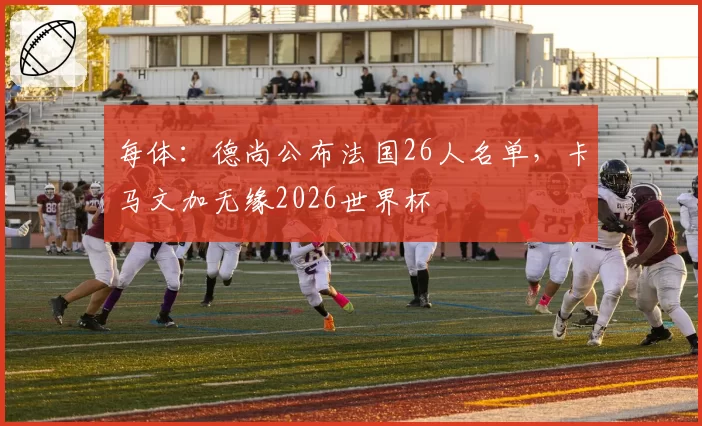 每体：德尚公布法国26人名单，卡马文加无缘2026世界杯