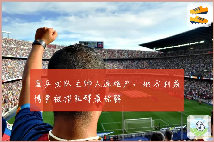 国乒女队主帅人选难产,地方利益博弈被指阻碍最优解