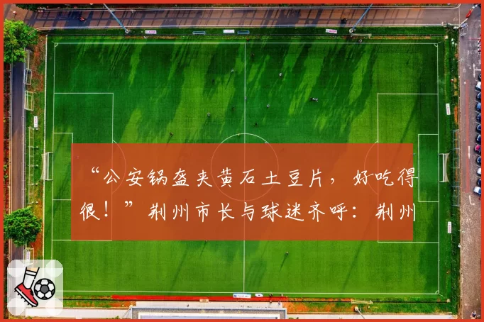 “公安锅盔夹黄石土豆片,好吃得很!”荆州市长与球迷齐呼:荆州必胜!黄石球迷:亚洲第一天坑,来一个坑一个