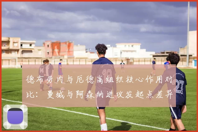 德布劳内与厄德高组织核心作用对比:曼城与阿森纳进攻发起点差异