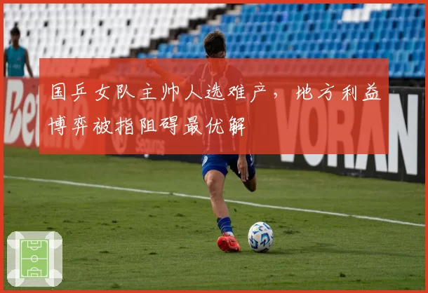 国乒女队主帅人选难产,地方利益博弈被指阻碍最优解