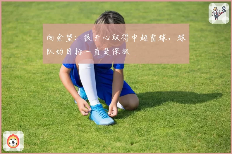 向余望：很开心取得中超首球，球队的目标一直是保级