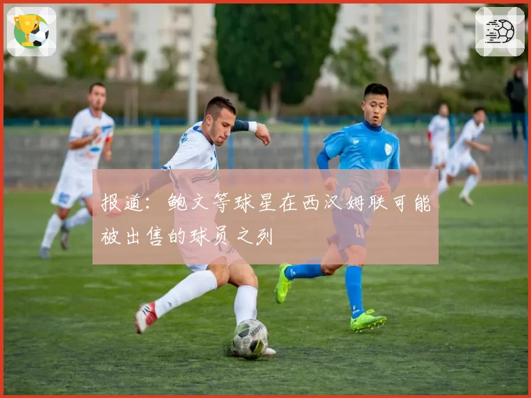 报道：鲍文等球星在西汉姆联可能被出售的球员之列