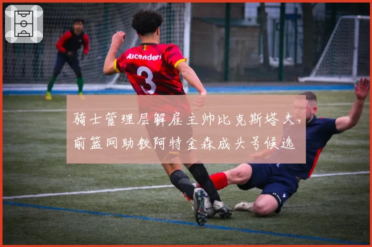 骑士管理层解雇主帅比克斯塔夫，前篮网助教阿特金森成头号候选