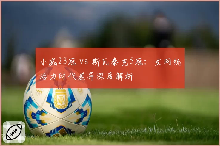 小威23冠 vs 斯瓦泰克5冠:女网统治力时代差异深度解析