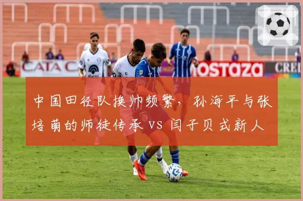 中国田径队换帅频繁,孙海平与张培萌的师徒传承 vs 闫子贝式新人培养谁更持久