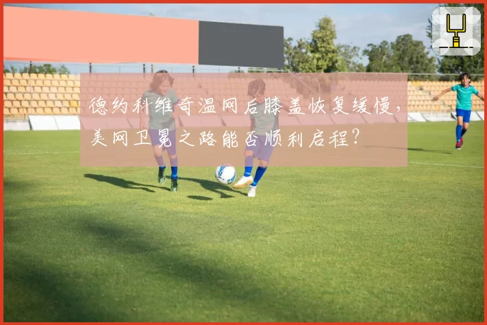 德约科维奇温网后膝盖恢复缓慢，美网卫冕之路能否顺利启程？